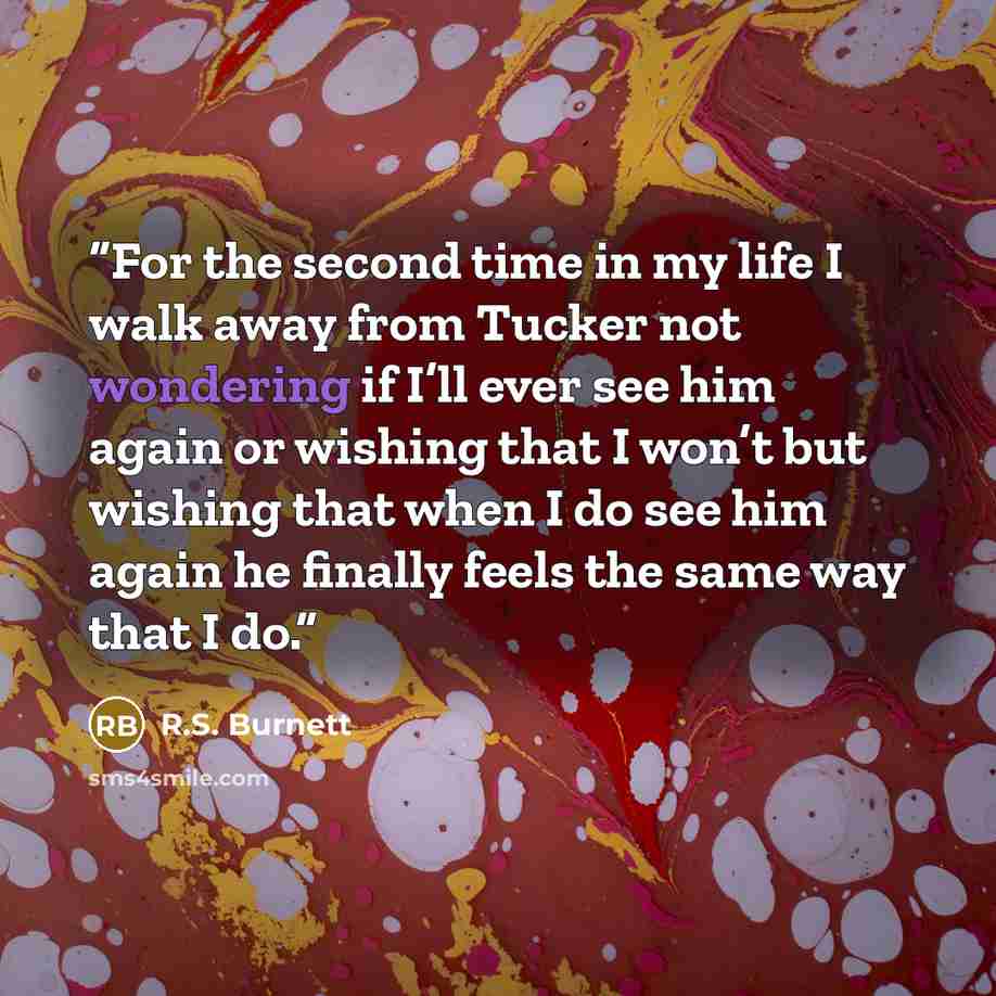 “For the second time in my life I walk away from Tucker not wondering if I’ll ever see him again or wishing that I won’t but wishing that when I do see him again he finally feels the same way that I do.” quote by R.S. Burnett