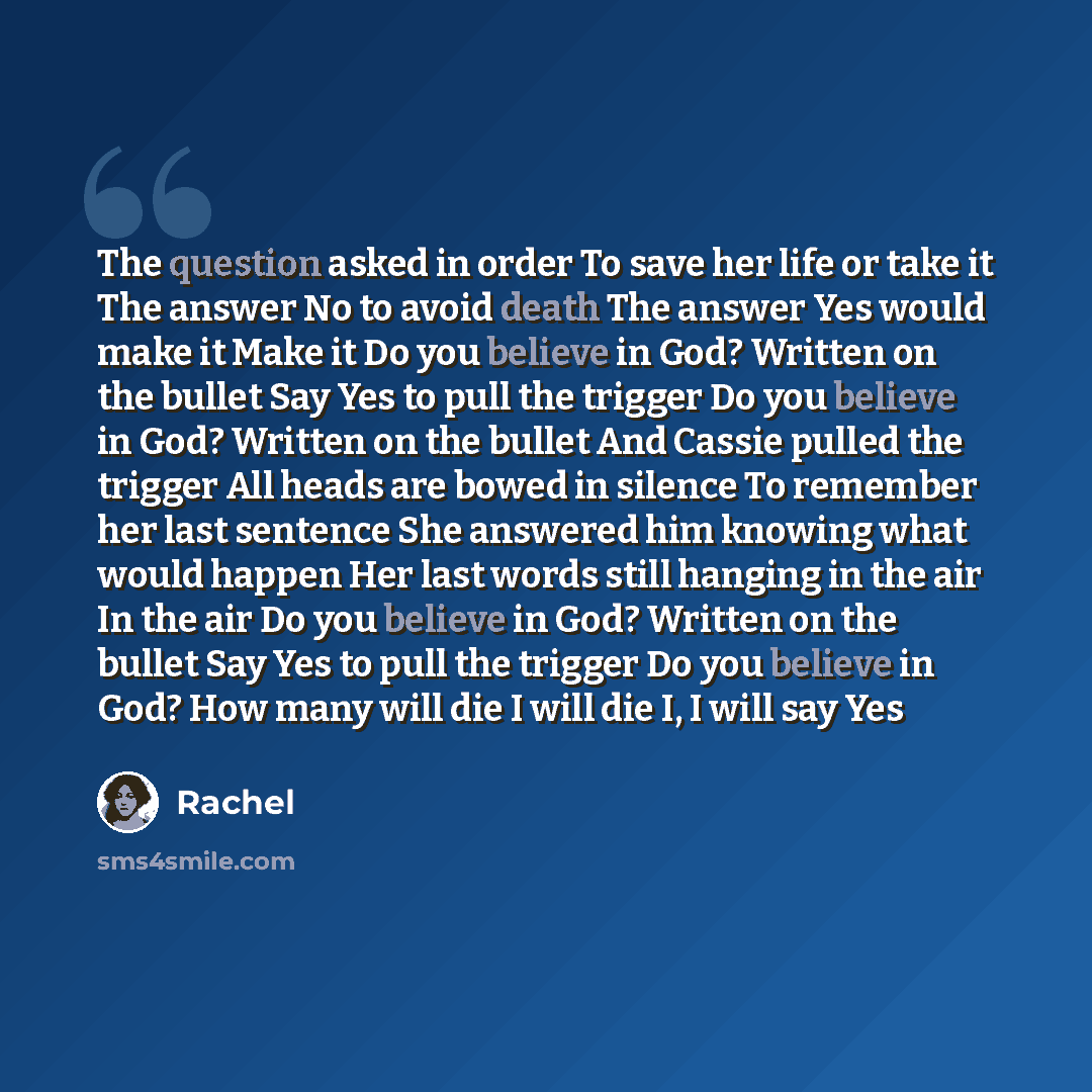 “The question asked in order To save her life or take it The answer No to avoid death The answer Yes would make it Make it Do you believe in God? Written on the bullet Say Yes to pull the trigger Do you believe in God? Written on the bullet And Cassie pulled the trigger All heads are bowed in…” quote by Rachel