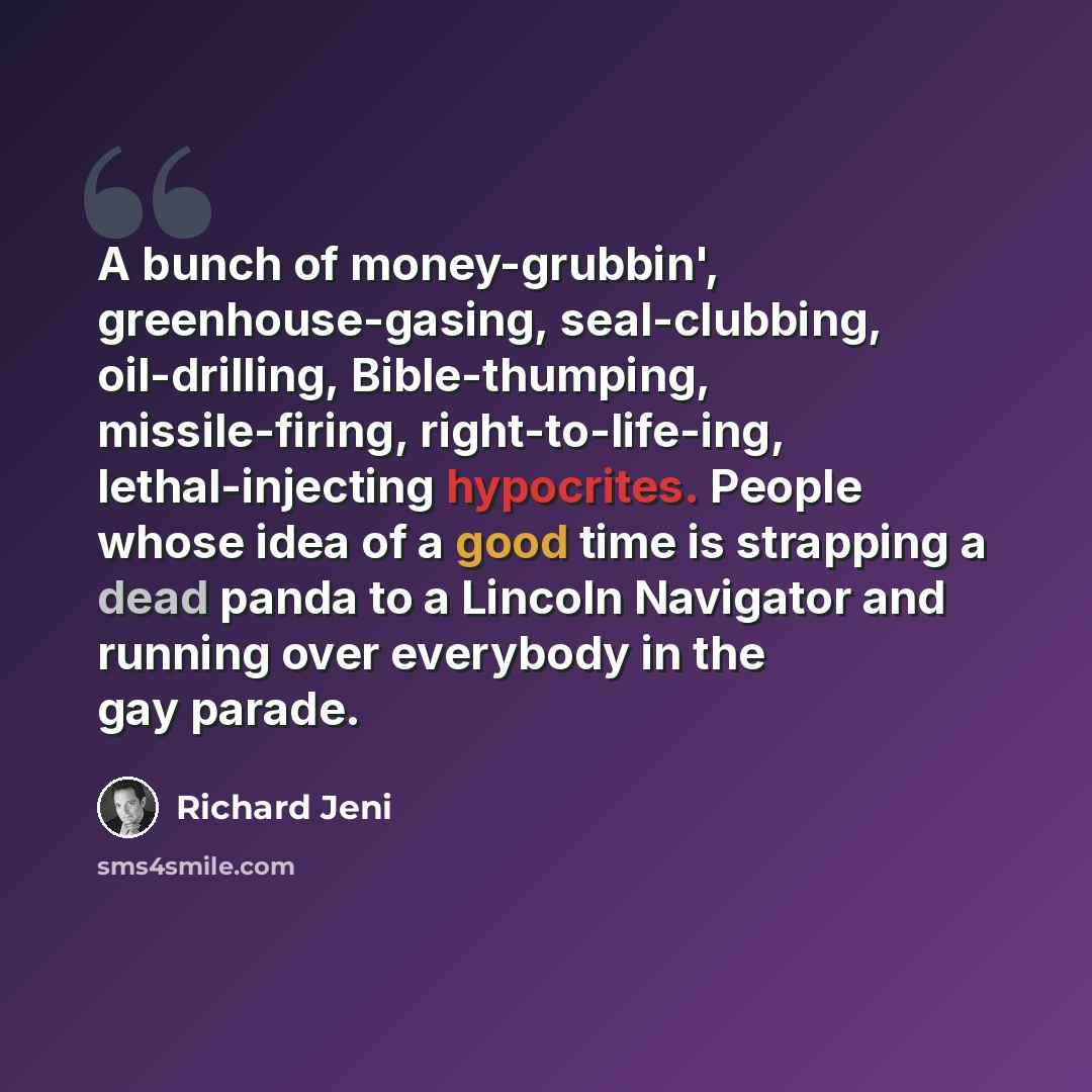 “A bunch of money-grubbin', greenhouse-gasing, seal-clubbing, oil-drilling, Bible-thumping, missile-firing, right-to-life-ing, lethal-injecting hypocrites. People whose idea of a good time is strapping a dead panda to a Lincoln Navigator and running over everybody in the gay parade.” quote by Richard Jeni