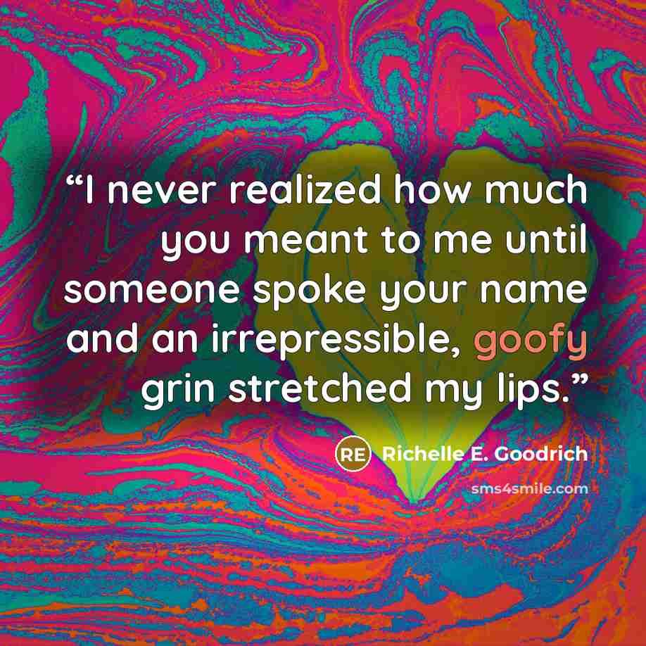 “I never realized how much you meant to me until someone spoke your name and an irrepressible, goofy grin stretched my lips.” quote by Richelle E. Goodrich