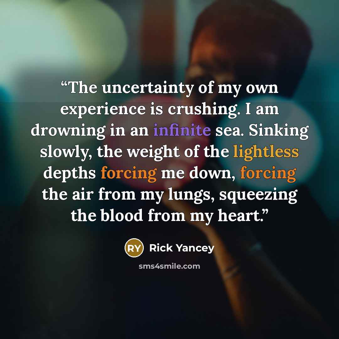 “The uncertainty of my own experience is crushing. I am drowning in an infinite sea. Sinking slowly, the weight of the lightless depths forcing me down, forcing the air from my lungs, squeezing the blood from my heart.” quote by Rick Yancey