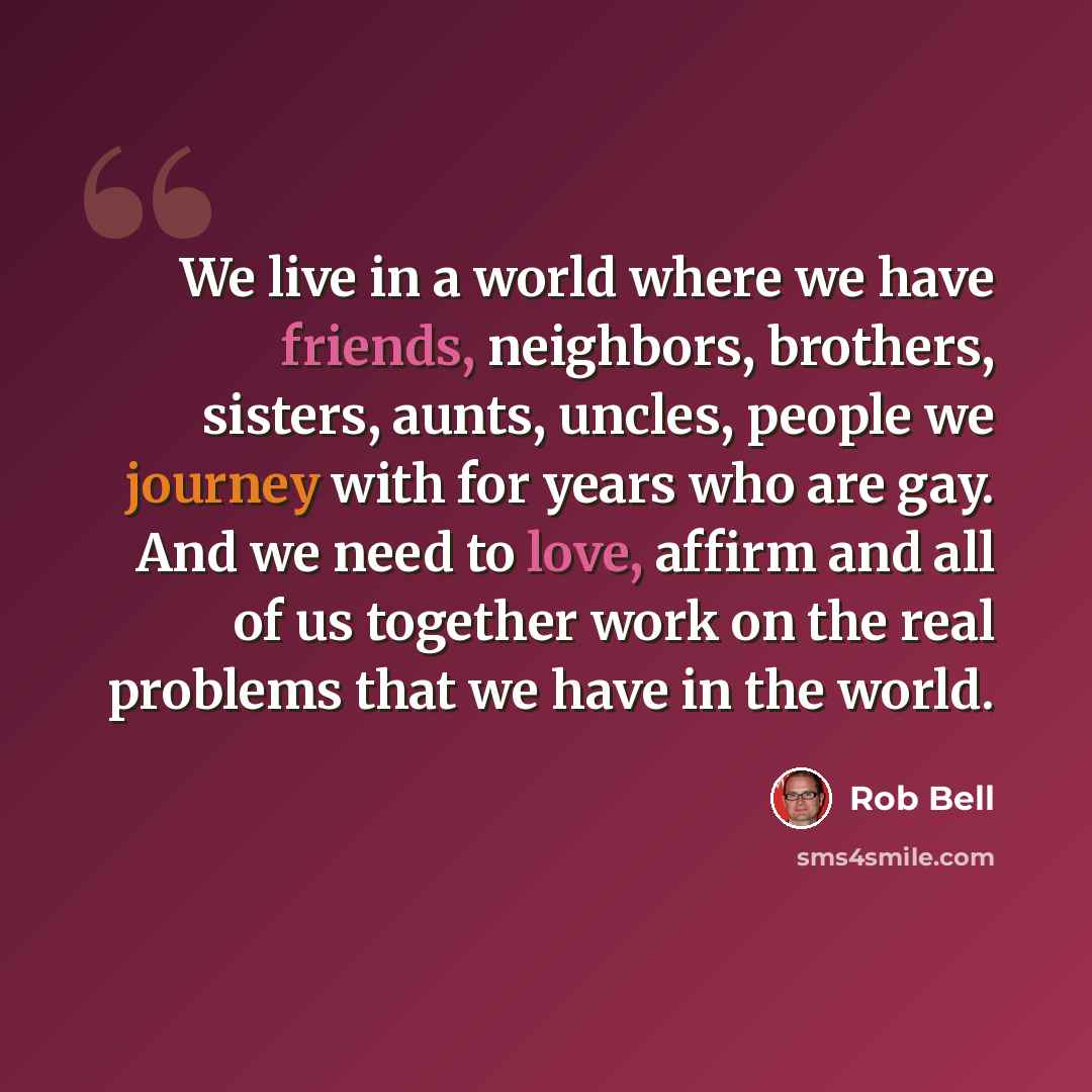 “We live in a world where we have friends, neighbors, brothers, sisters, aunts, uncles, people we journey with for years who are gay. And we need to love, affirm and all of us together work on the real problems that we have in the world.” quote by Rob Bell