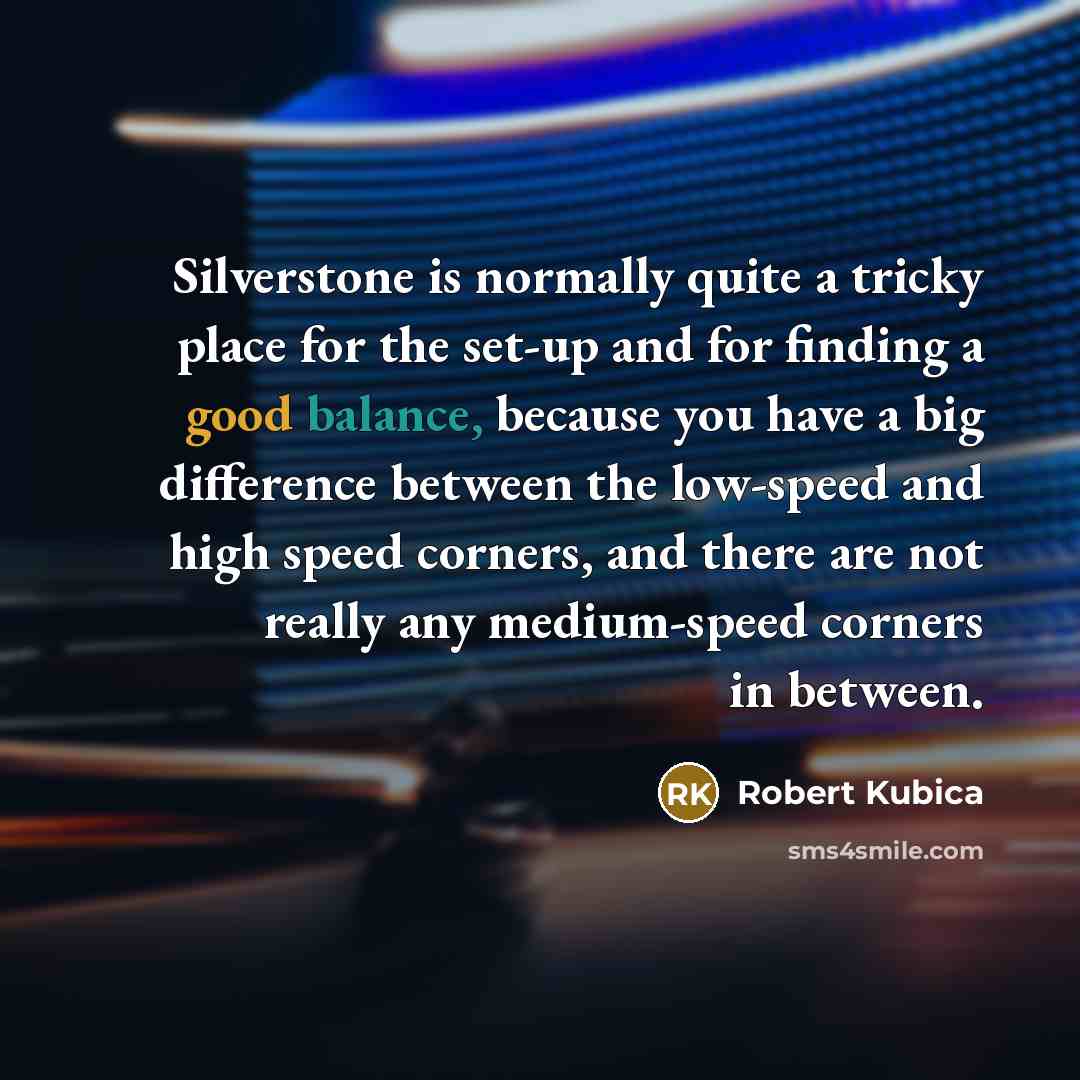 “Silverstone is normally quite a tricky place for the set-up and for finding a good balance, because you have a big difference between the low-speed and high speed corners, and there are not really any medium-speed corners in between.” quote by Robert Kubica