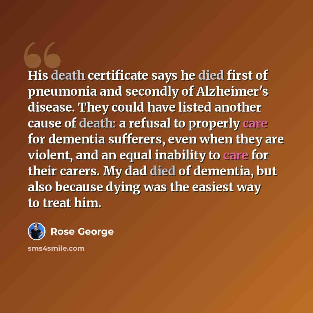 “His death certificate says he died first of pneumonia and secondly of Alzheimer's disease. They could have listed another cause of death: a refusal to properly care for dementia sufferers, even when they are violent, and an equal inability to care for their carers. My dad died of dementia, but…” quote by Rose George