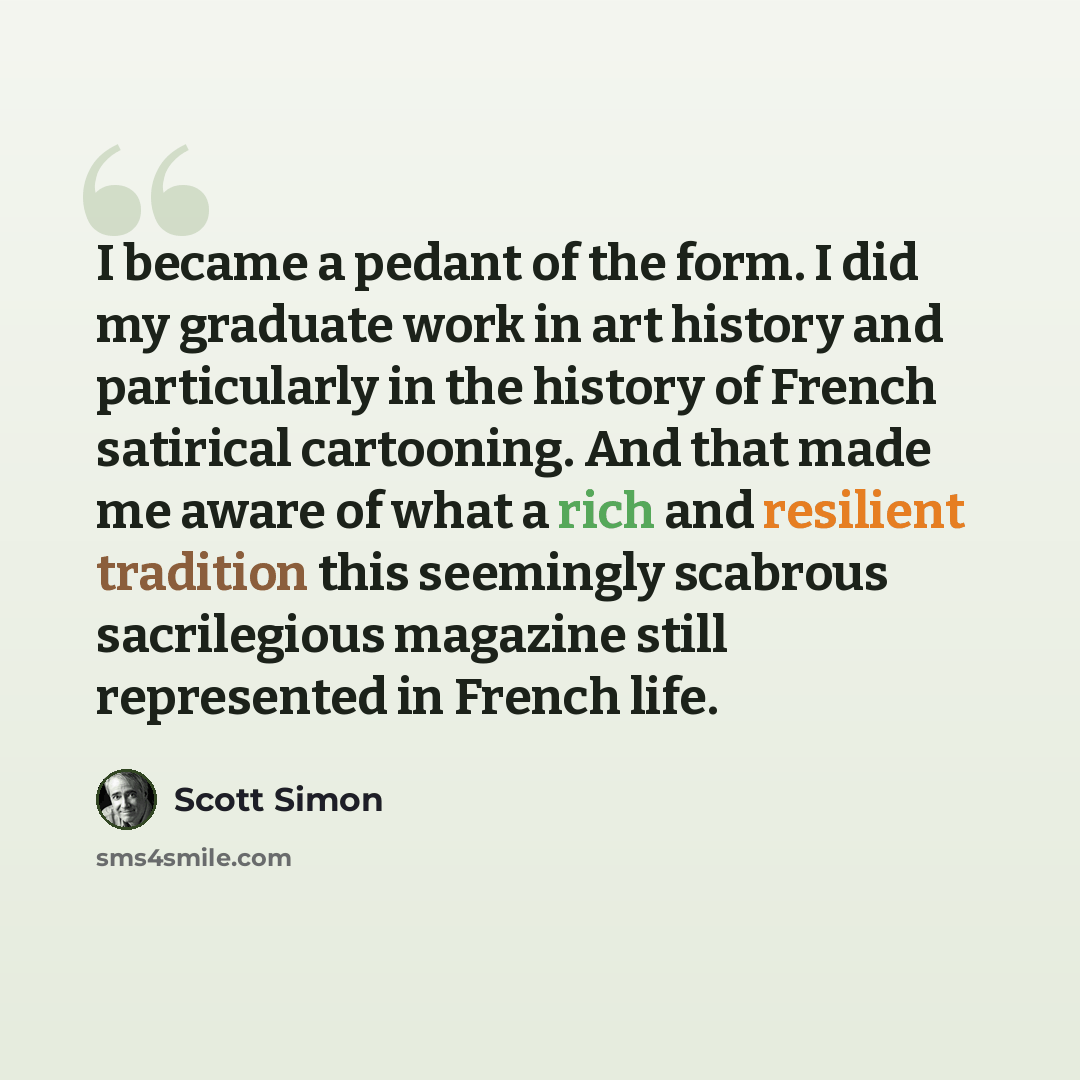 “I became a pedant of the form. I did my graduate work in art history and particularly in the history of French satirical cartooning. And that made me aware of what a rich and resilient tradition this seemingly scabrous sacrilegious magazine still represented in French life.” quote by Scott Simon