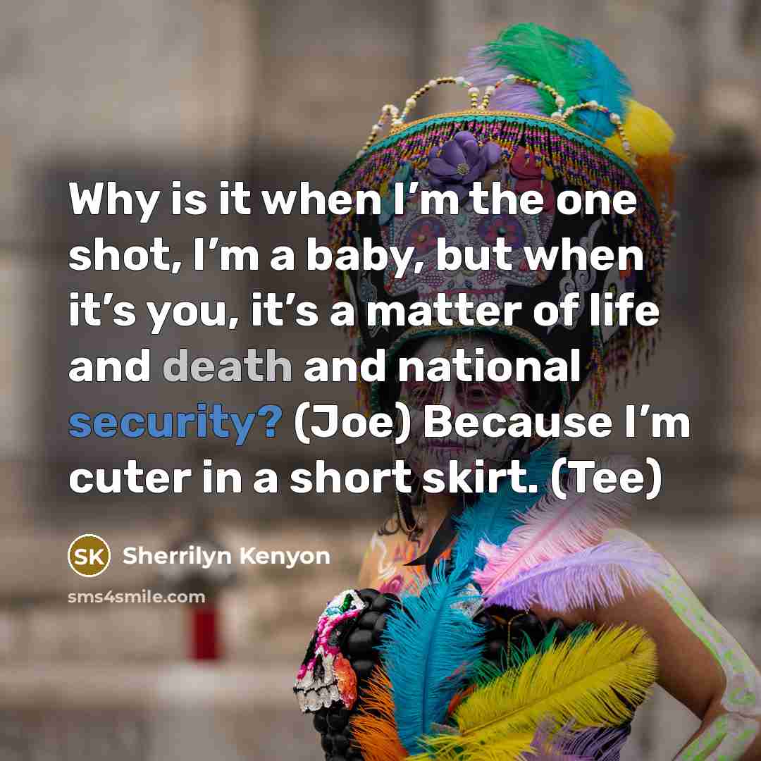 “Why is it when I’m the one shot, I’m a baby, but when it’s you, it’s a matter of life and death and national security? (Joe) Because I’m cuter in a short skirt. (Tee)” quote by Sherrilyn Kenyon