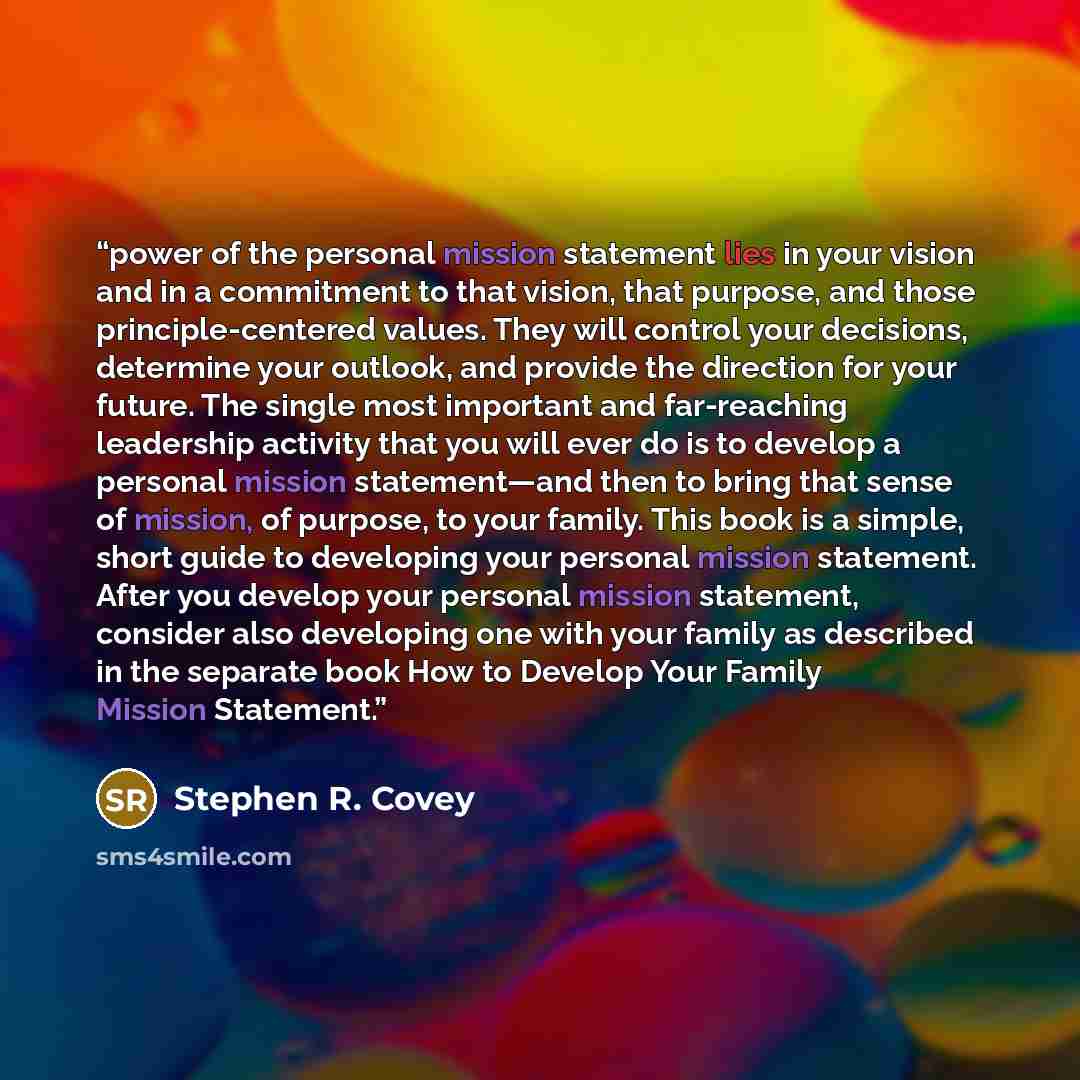 “power of the personal mission statement lies in your vision and in a commitment to that vision, that purpose, and those principle-centered values. They will control your decisions, determine your outlook, and provide the direction for your future. The single most important and far-reaching…” quote by Stephen R. Covey
