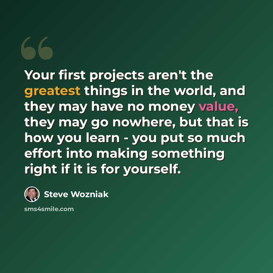 “Your first projects aren't the greatest things in the world, and they may have no money value, they may go nowhere, but that is how you learn - you put so much effort into making something right if it is for yourself.” quote by Steve Wozniak