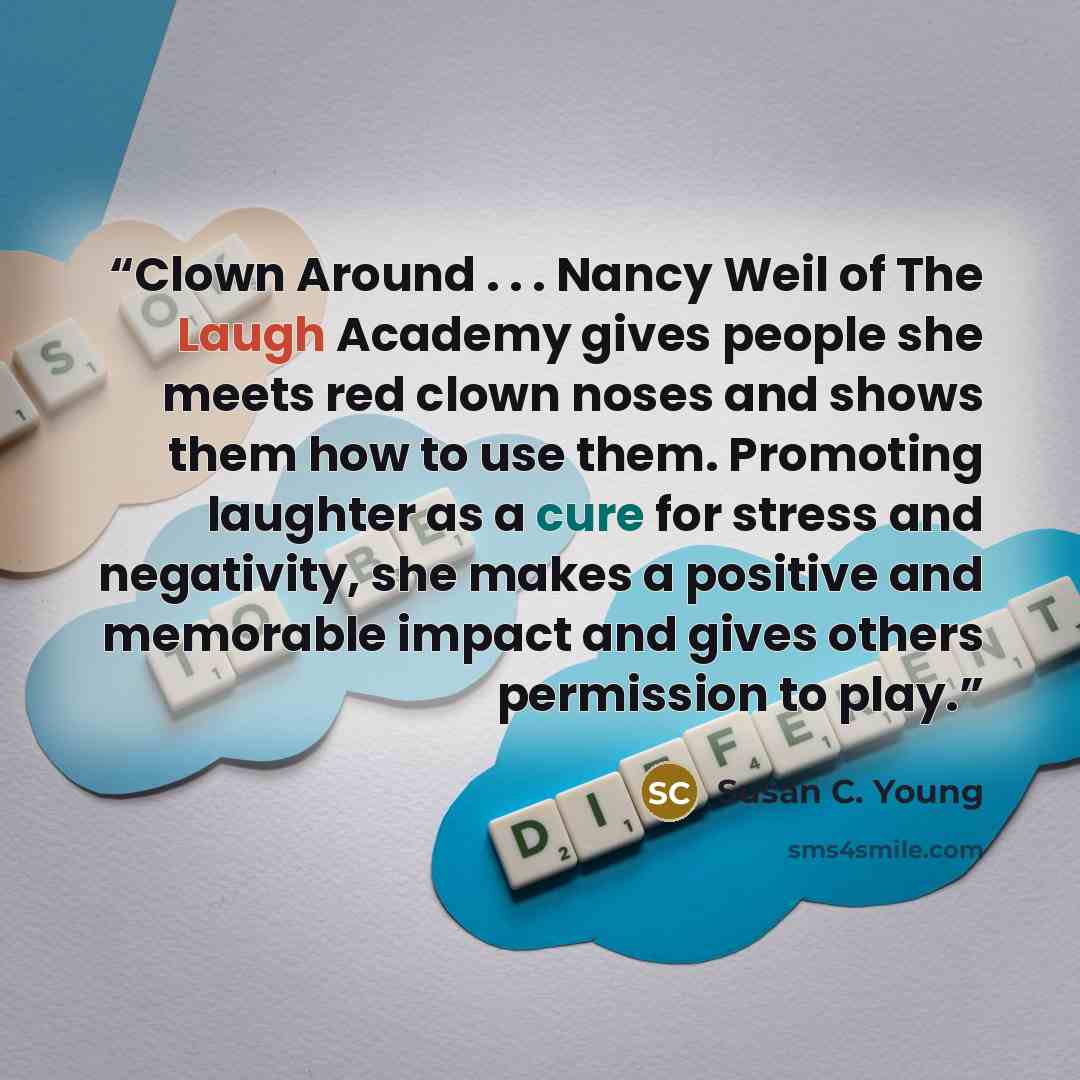 “Clown Around . . . Nancy Weil of The Laugh Academy gives people she meets red clown noses and shows them how to use them. Promoting laughter as a cure for stress and negativity, she makes a positive and memorable impact and gives others permission to play.” quote by Susan C. Young