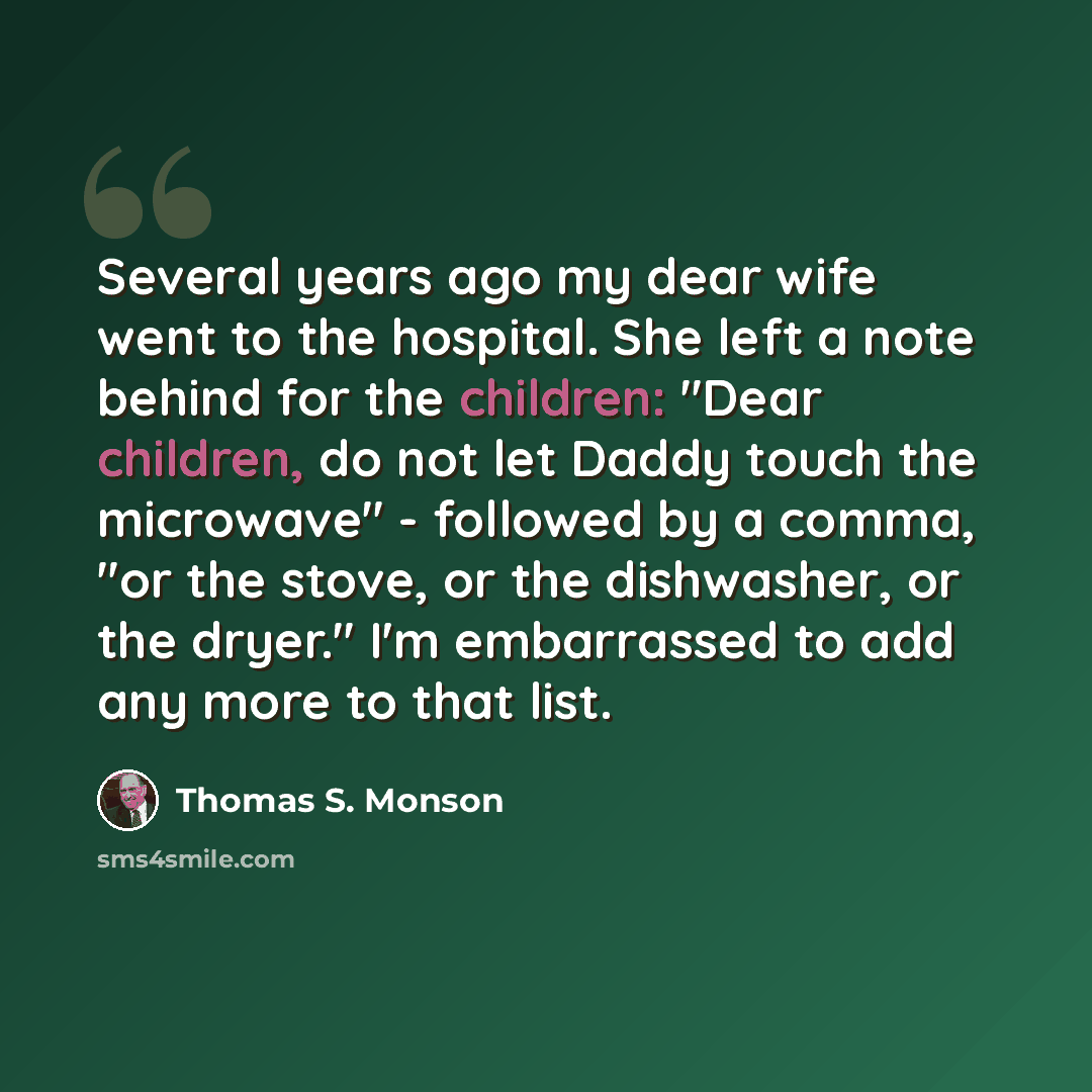 “Several years ago my dear wife went to the hospital. She left a note behind for the children: "Dear children, do not let Daddy touch the microwave" - followed by a comma, "or the stove, or the dishwasher, or the dryer." I'm embarrassed to add any more to that list.” quote by Thomas S. Monson