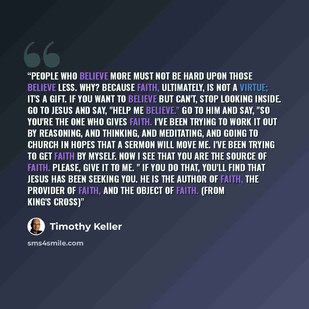 “People who believe more must not be hard upon those believe less. Why? Because faith, ultimately, is not a virtue; it's a gift. If you want to believe but can't, stop looking inside. Go to Jesus and say, "help me believe." Go to him and say, "So you're the one who gives faith. I've been trying to…” quote by Timothy Keller