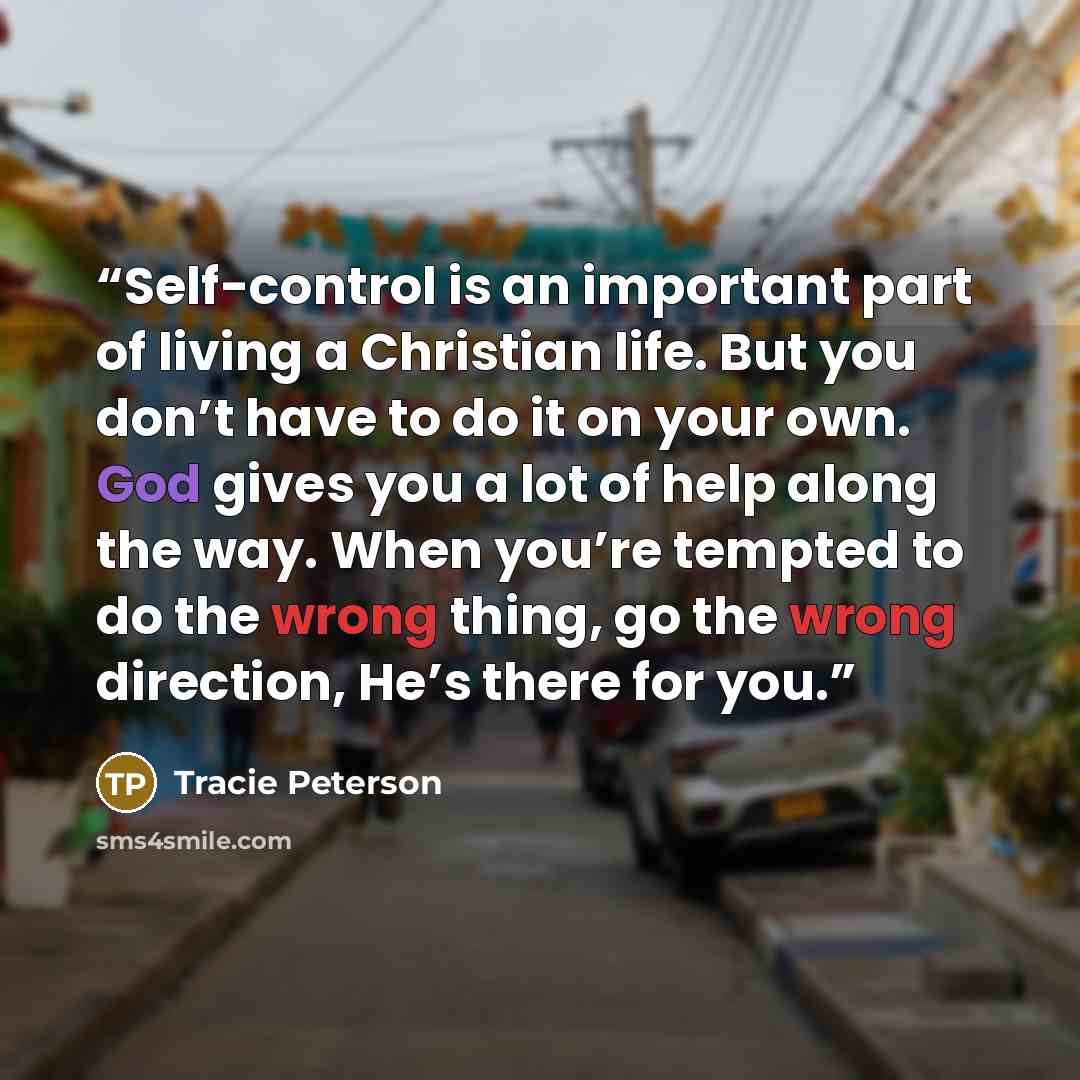 “Self-control is an important part of living a Christian life. But you don’t have to do it on your own. God gives you a lot of help along the way. When you’re tempted to do the wrong thing, go the wrong direction, He’s there for you.” quote by Tracie Peterson