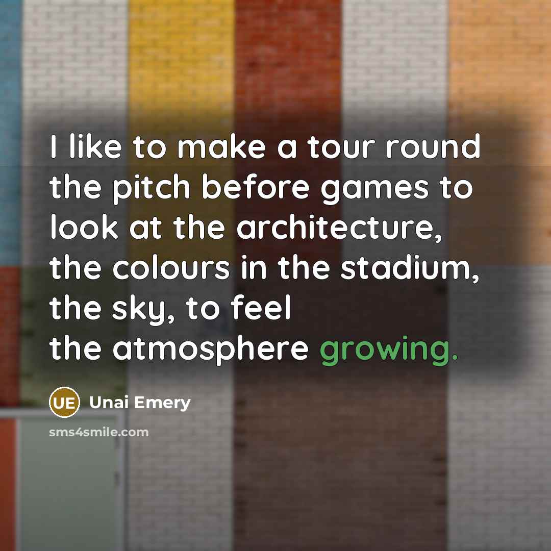 “I like to make a tour round the pitch before games to look at the architecture, the colours in the stadium, the sky, to feel the atmosphere growing.” quote by Unai Emery