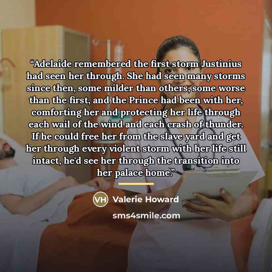 “Adelaide remembered the first storm Justinius had seen her through. She had seen many storms since then, some milder than others, some worse than the first, and the Prince had been with her, comforting her and protecting her life through each wail of the wind and each crash of thunder. If he could…” quote by Valerie Howard