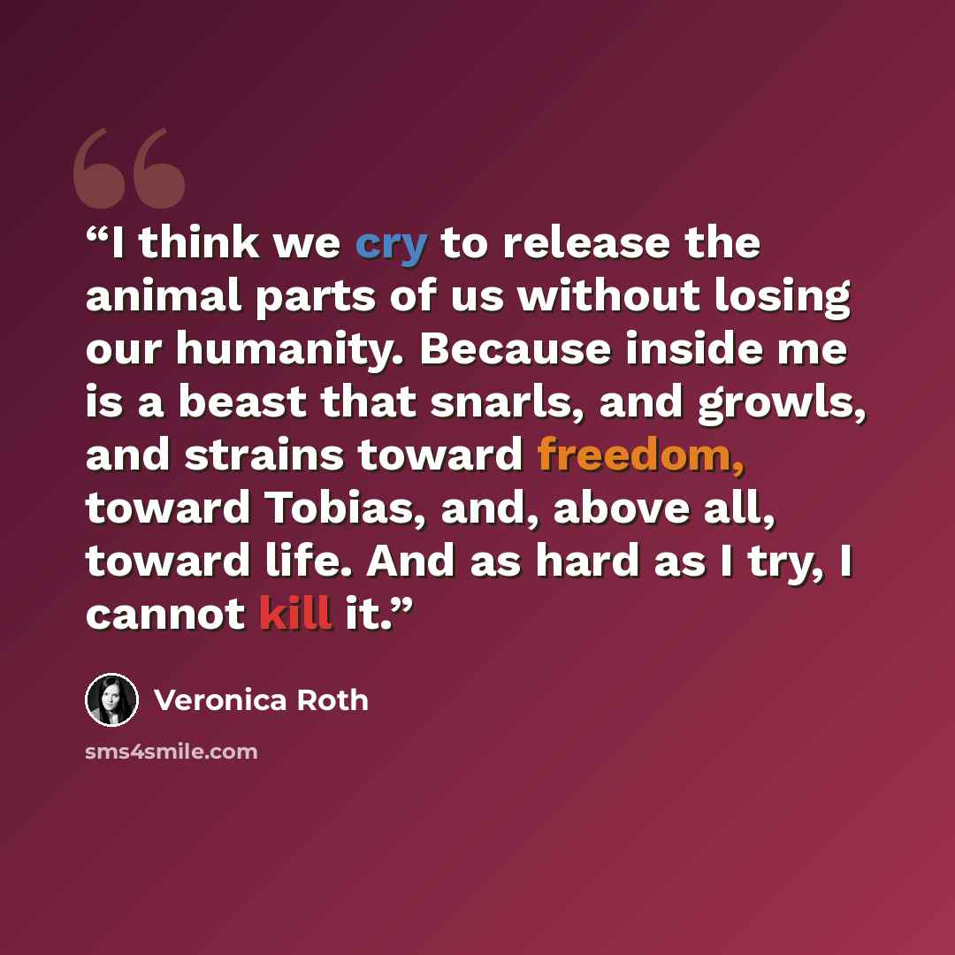 “I think we cry to release the animal parts of us without losing our humanity. Because inside me is a beast that snarls, and growls, and strains toward freedom, toward Tobias, and, above all, toward life. And as hard as I try, I cannot kill it.” quote by Veronica Roth