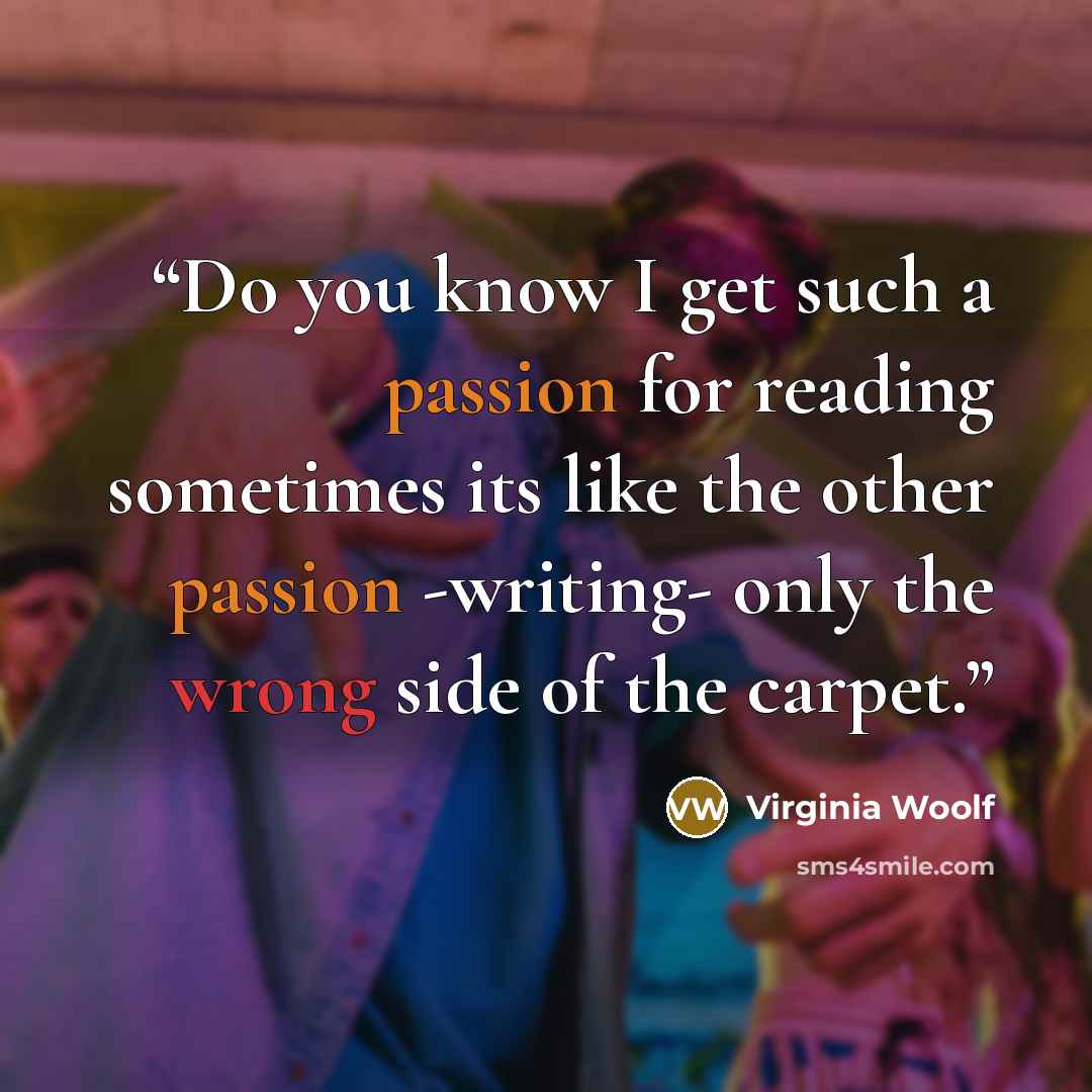 “Do you know I get such a passion for reading sometimes its like the other passion -writing- only the wrong side of the carpet.” quote by Virginia Woolf