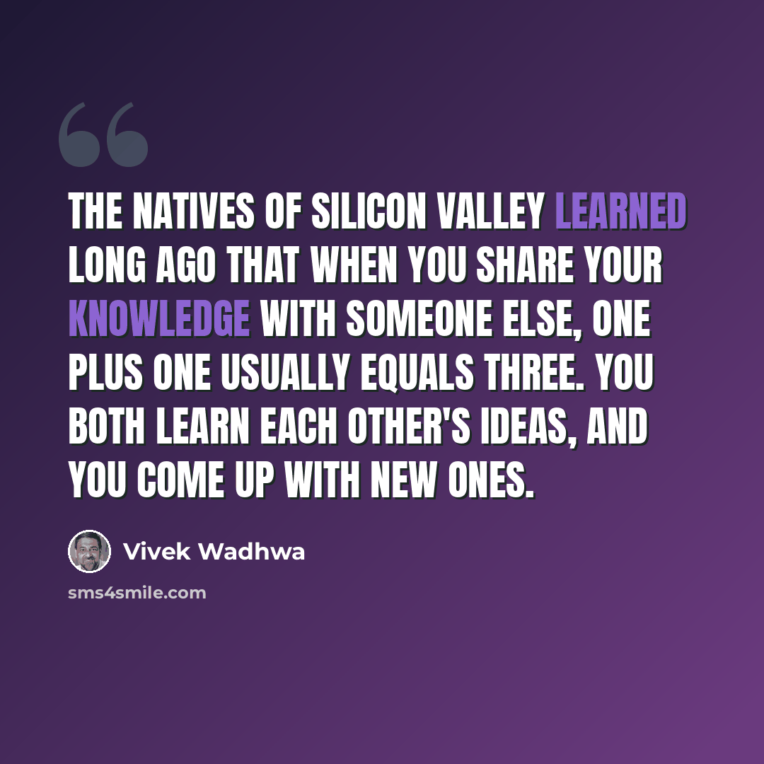 “The natives of Silicon Valley learned long ago that when you share your knowledge with someone else, one plus one usually equals three. You both learn each other's ideas, and you come up with new ones.” quote by Vivek Wadhwa