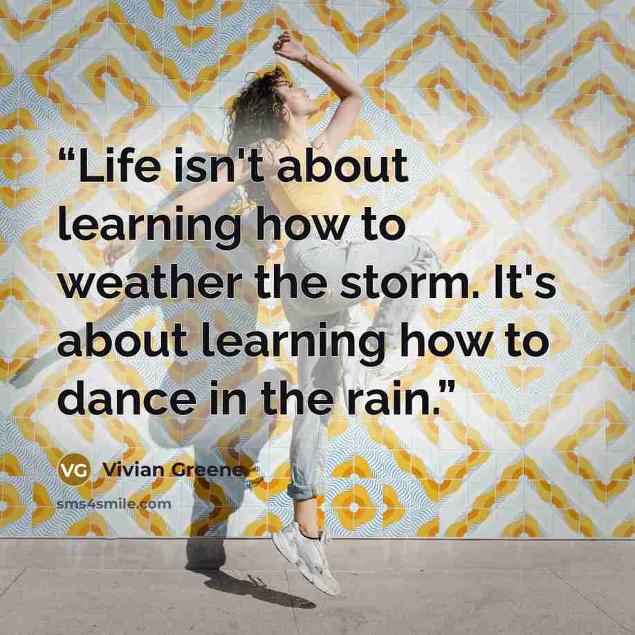 “Life isn't about learning how to weather the storm. It's about learning how to dance in the rain.” quote by Vivian Greene