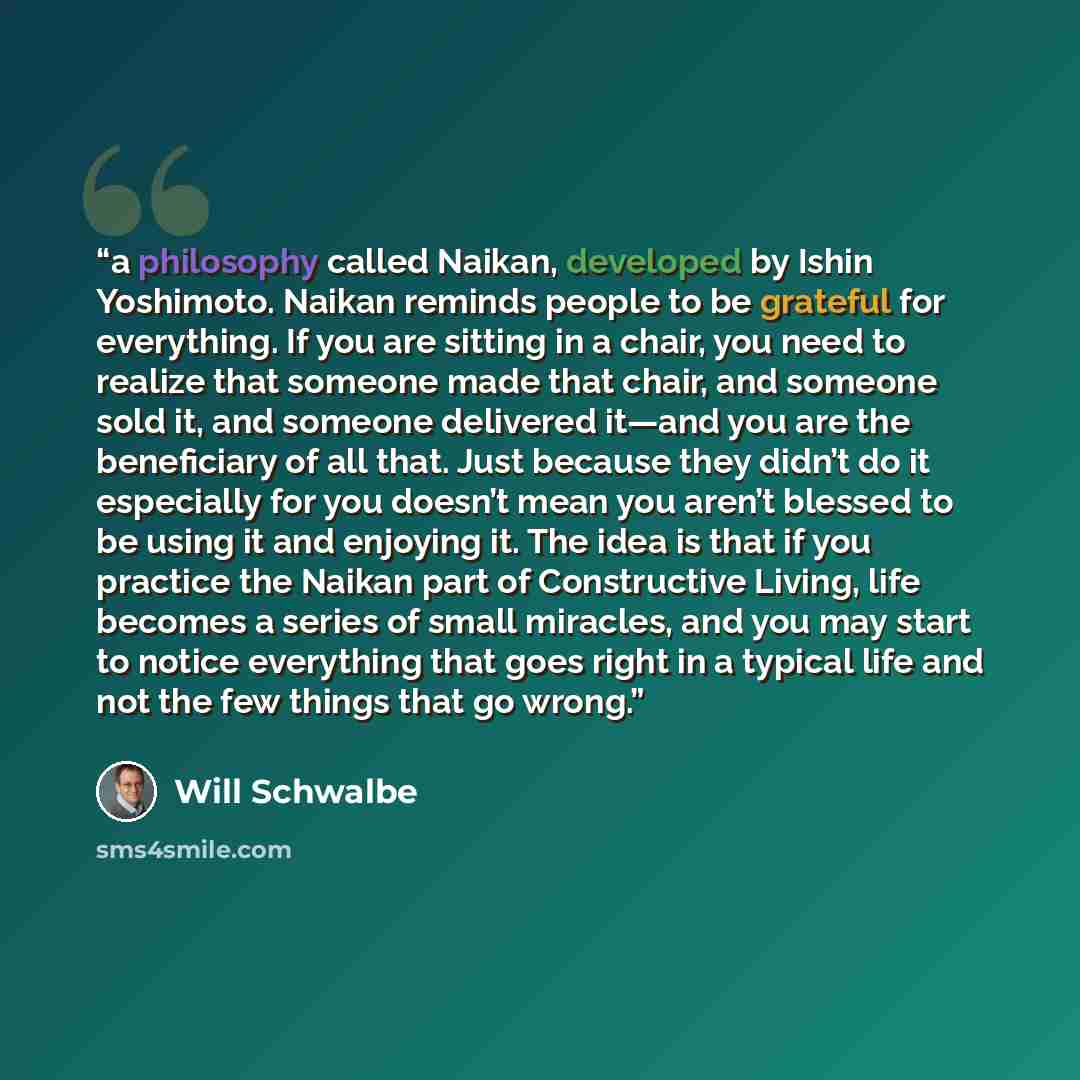 “a philosophy called Naikan, developed by Ishin Yoshimoto. Naikan reminds people to be grateful for everything. If you are sitting in a chair, you need to realize that someone made that chair, and someone sold it, and someone delivered it—and you are the beneficiary of all that. Just because they…” quote by Will Schwalbe