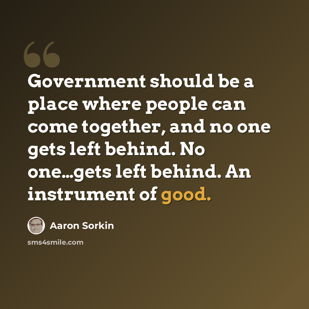 “Government should be a place where people can come together, and no one gets left behind. No one…gets left behind. An instrument of good.” quote by Aaron Sorkin