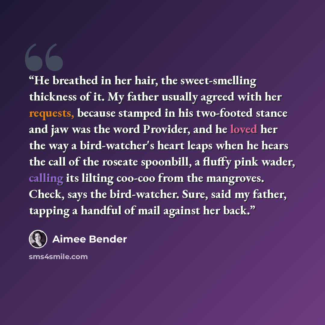 “He breathed in her hair, the sweet-smelling thickness of it. My father usually agreed with her requests, because stamped in his two-footed stance and jaw was the word Provider, and he loved her the way a bird-watcher's heart leaps when he hears the call of the roseate spoonbill, a fluffy pink…” quote by Aimee Bender