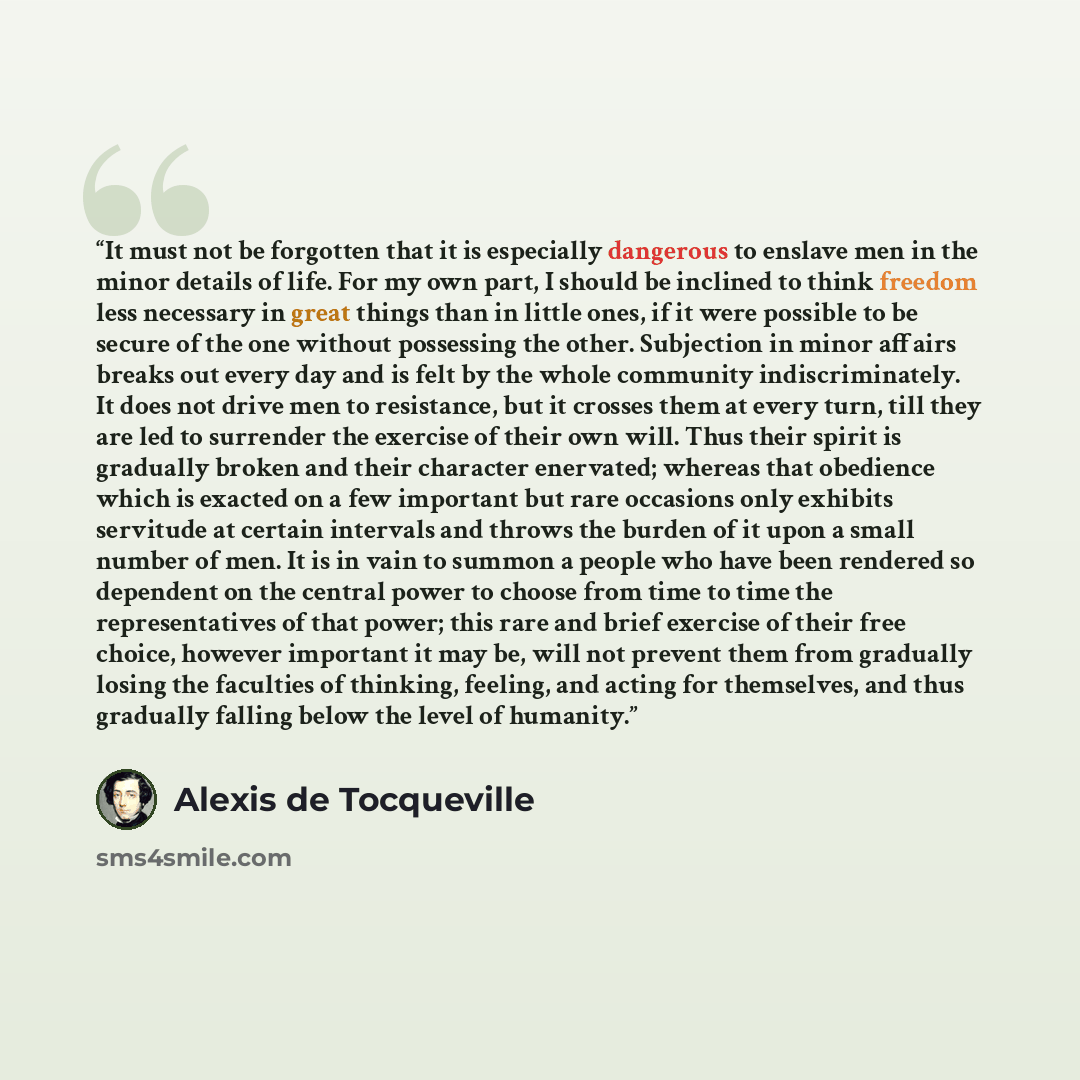 “It must not be forgotten that it is especially dangerous to enslave men in the minor details of life. For my own part, I should be inclined to think freedom less necessary in great things than in little ones, if it were possible to be secure of the one without possessing the other. Subjection in…” quote by Alexis de Tocqueville