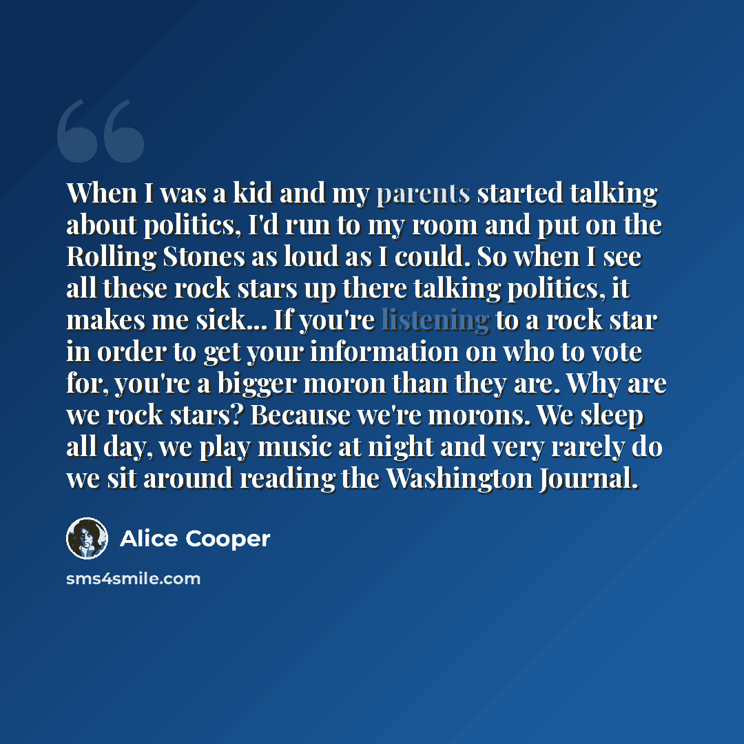“When I was a kid and my parents started talking about politics, I'd run to my room and put on the Rolling Stones as loud as I could. So when I see all these rock stars up there talking politics, it makes me sick... If you're listening to a rock star in order to get your information on who to vote…” quote by Alice Cooper