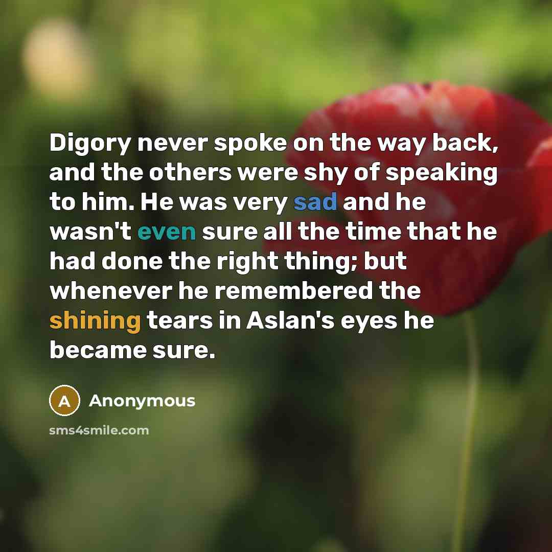 “Digory never spoke on the way back, and the others were shy of speaking to him. He was very sad and he wasn't even sure all the time that he had done the right thing; but whenever he remembered the shining tears in Aslan's eyes he became sure.” quote by Anonymous