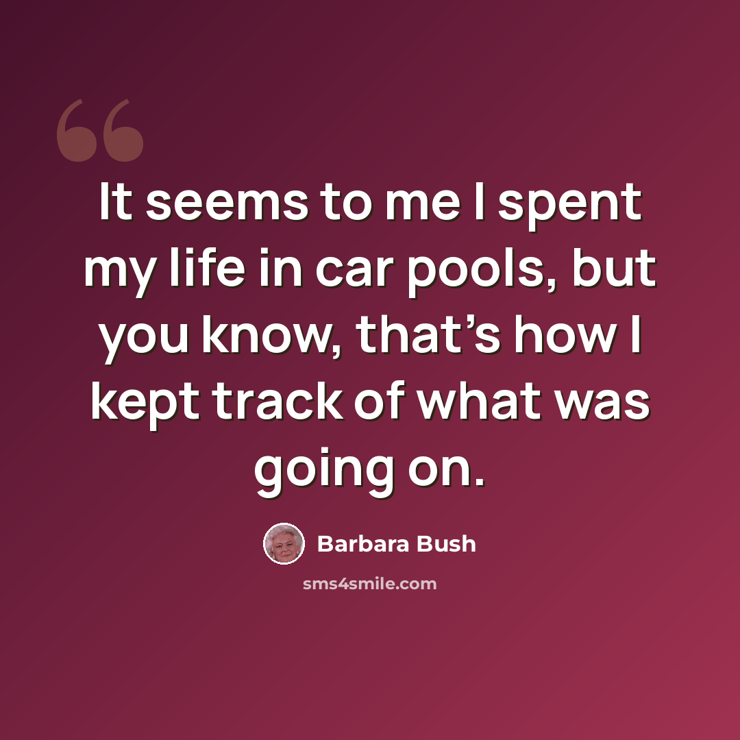 “It seems to me I spent my life in car pools, but you know, that's how I kept track of what was going on.” quote by Barbara Bush