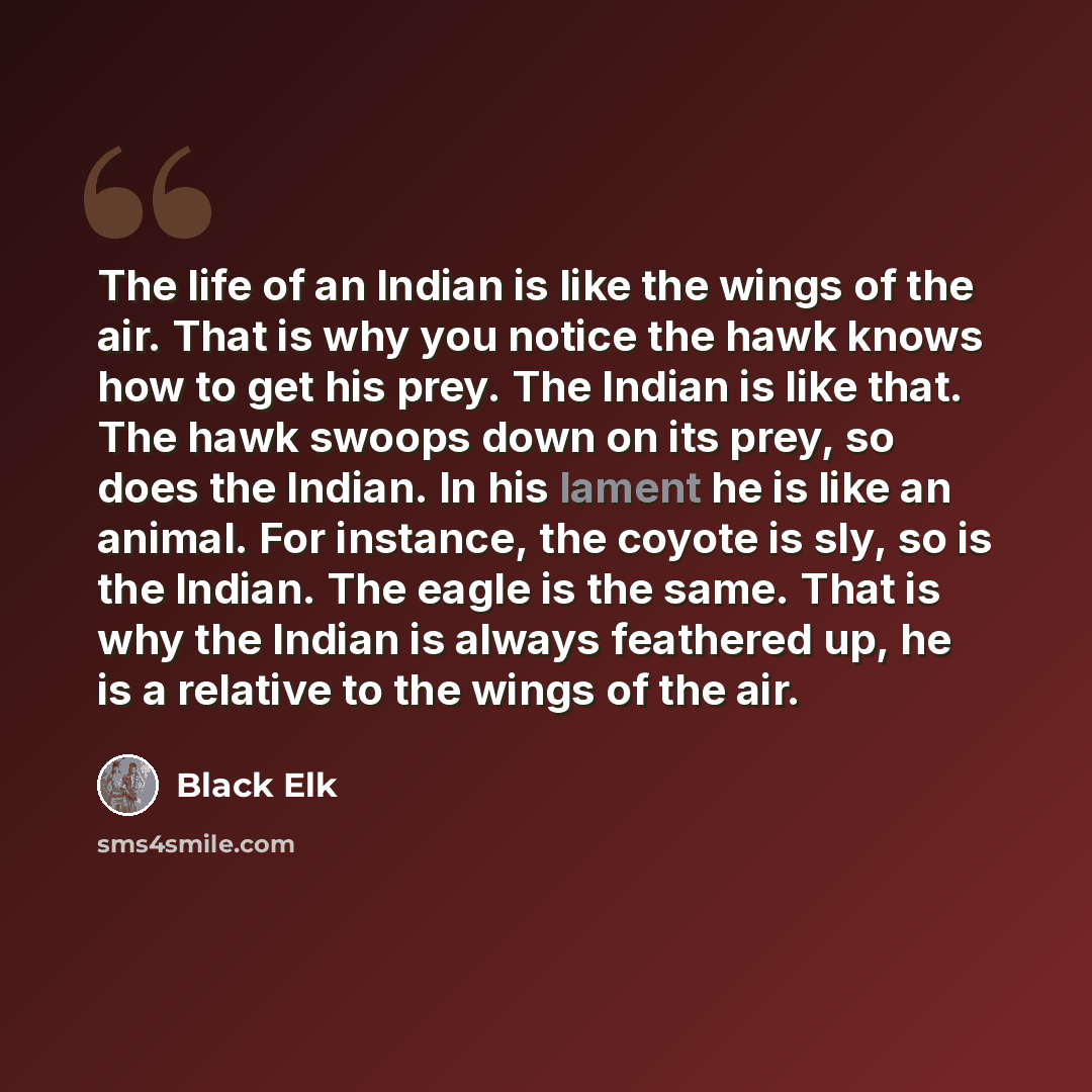 “The life of an Indian is like the wings of the air. That is why you notice the hawk knows how to get his prey. The Indian is like that. The hawk swoops down on its prey, so does the Indian. In his lament he is like an animal. For instance, the coyote is sly, so is the Indian. The eagle is the…” quote by Black Elk