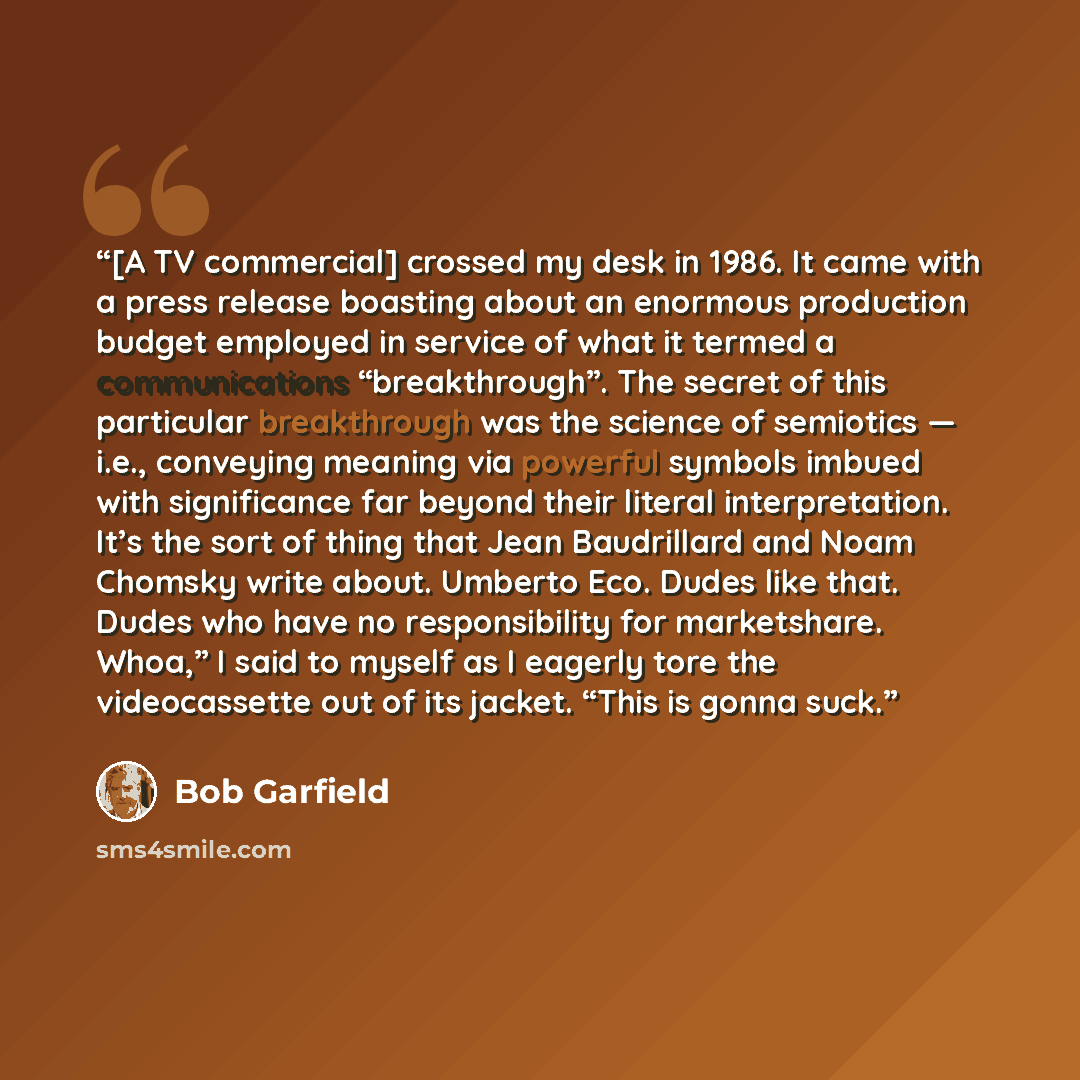 “[A TV commercial] crossed my desk in 1986. It came with a press release boasting about an enormous production budget employed in service of what it termed a communications “breakthrough”. The secret of this particular breakthrough was the science of semiotics — i.e., conveying meaning via powerful…” quote by Bob Garfield