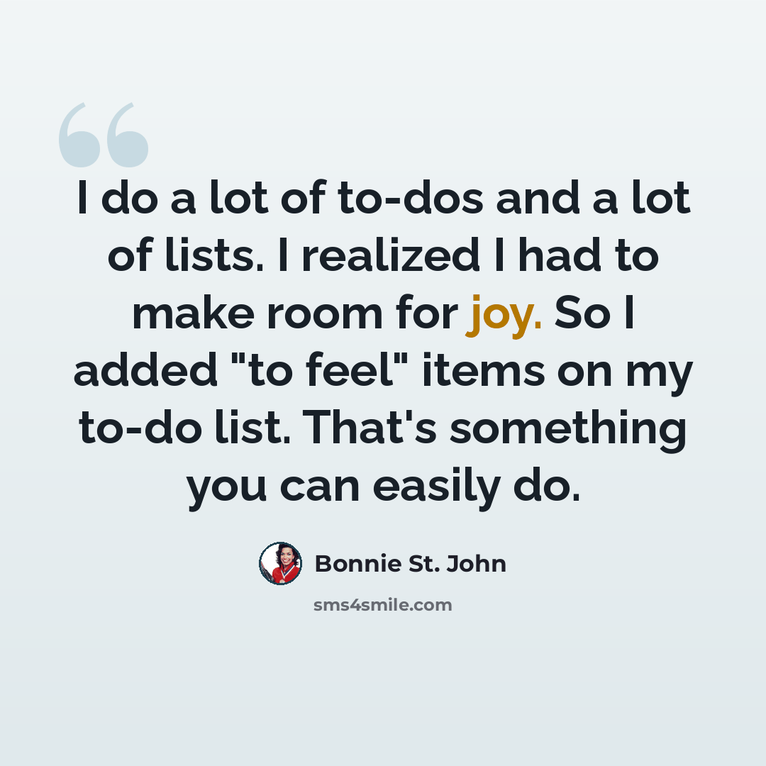 “I do a lot of to-dos and a lot of lists. I realized I had to make room for joy. So I added "to feel" items on my to-do list. That's something you can easily do.” quote by Bonnie St. John
