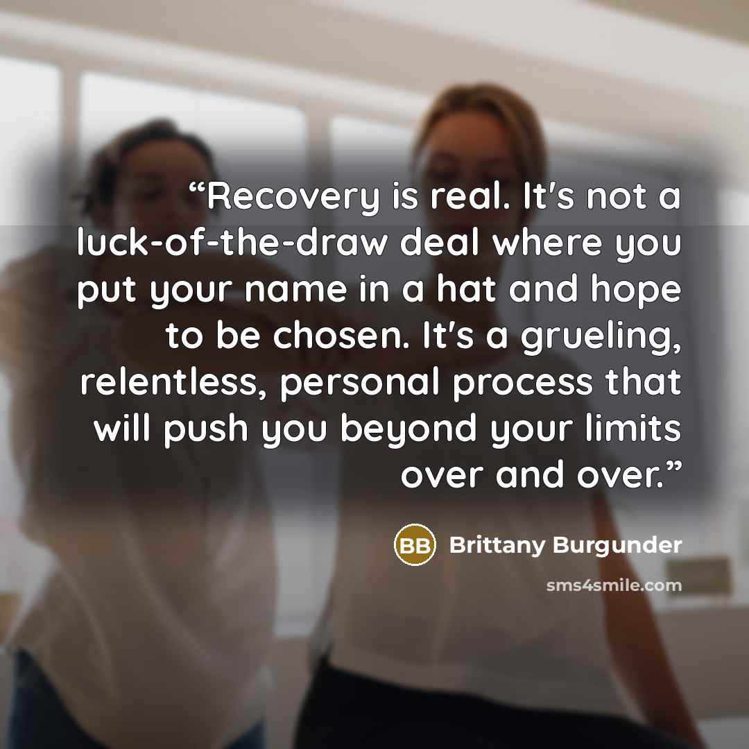 “Recovery is real. It's not a luck-of-the-draw deal where you put your name in a hat and hope to be chosen. It's a grueling, relentless, personal process that will push you beyond your limits over and over.” quote by Brittany Burgunder