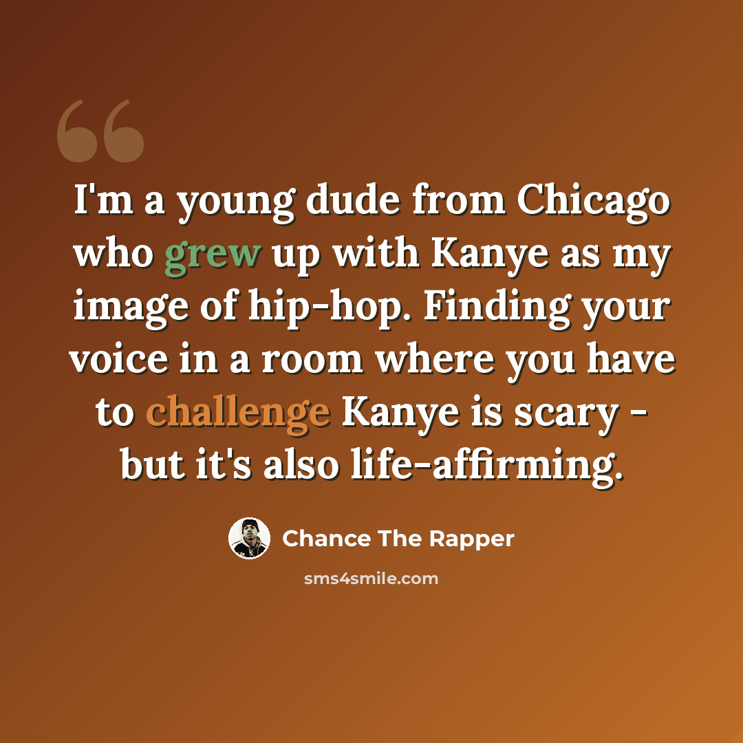 “I'm a young dude from Chicago who grew up with Kanye as my image of hip-hop. Finding your voice in a room where you have to challenge Kanye is scary - but it's also life-affirming.” quote by Chance The Rapper