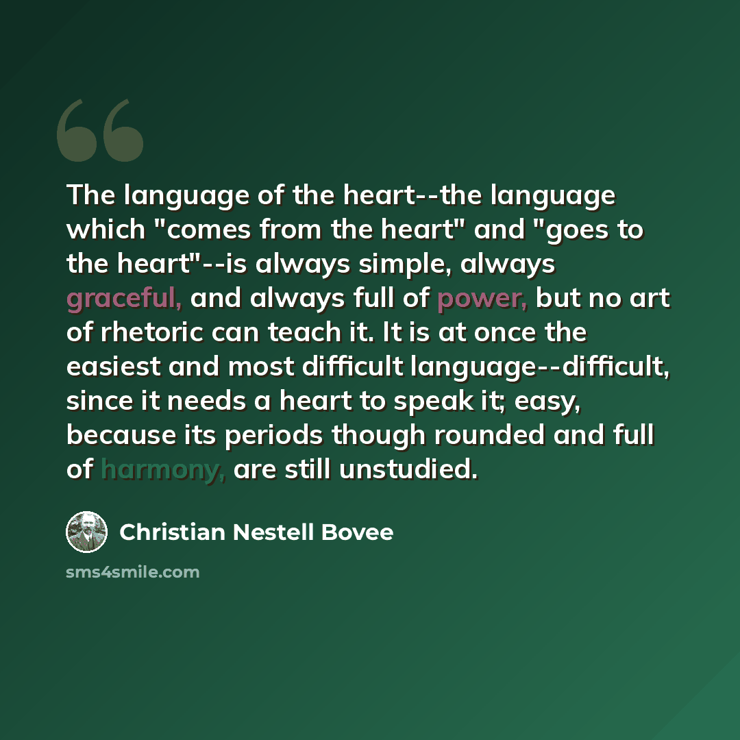 “The language of the heart--the language which "comes from the heart" and "goes to the heart"--is always simple, always graceful, and always full of power, but no art of rhetoric can teach it. It is at once the easiest and most difficult language--difficult, since it needs a heart to speak it…” quote by Christian Nestell Bovee