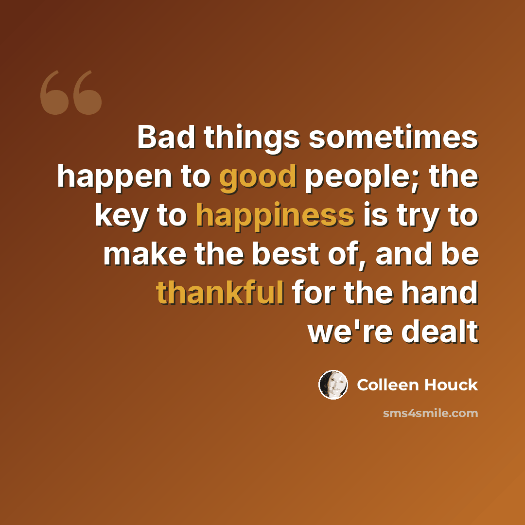 “Bad things sometimes happen to good people; the key to happiness is try to make the best of, and be thankful for the hand we're dealt” quote by Colleen Houck