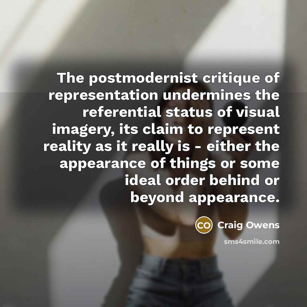 “The postmodernist critique of representation undermines the referential status of visual imagery, its claim to represent reality as it really is - either the appearance of things or some ideal order behind or beyond appearance.” quote by Craig Owens