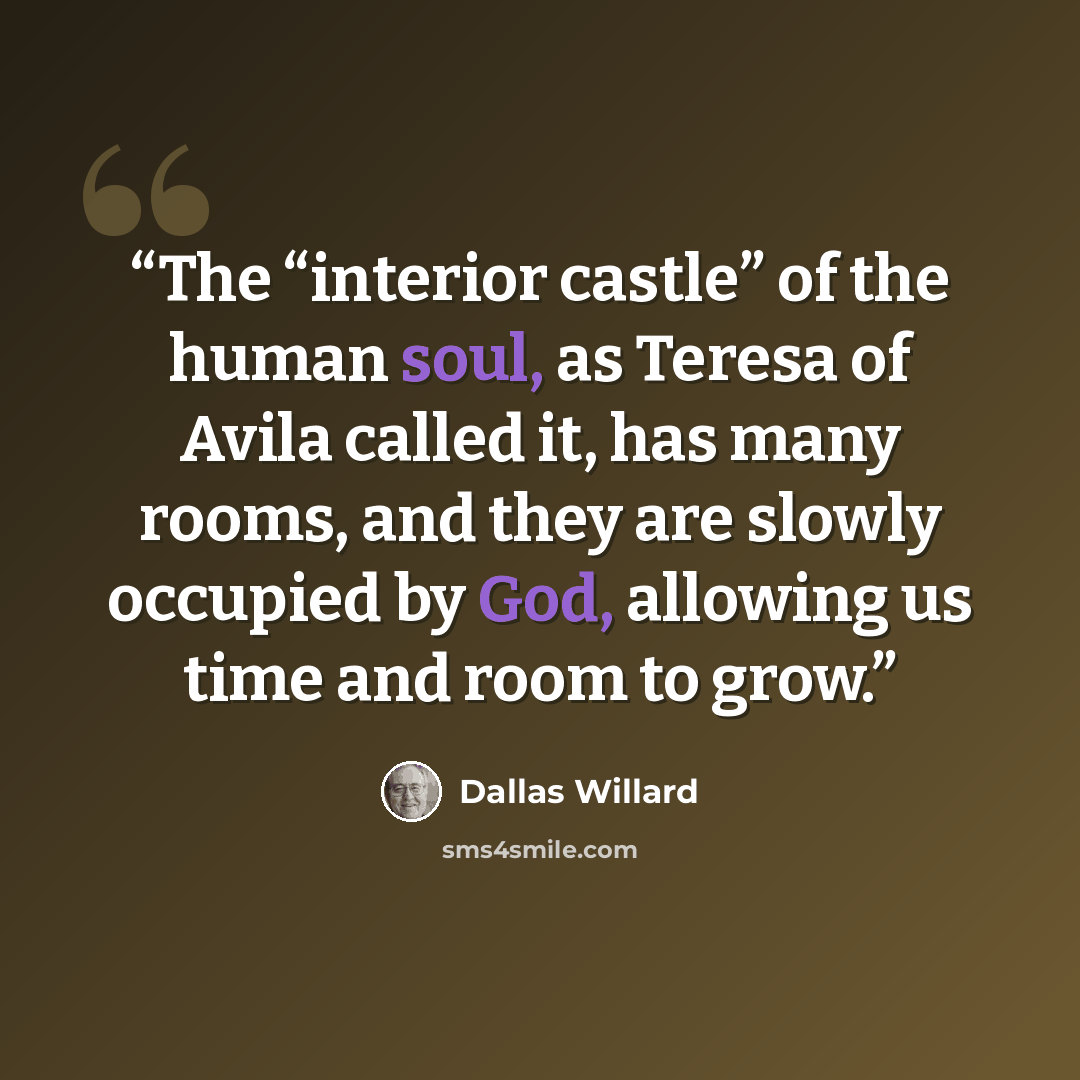 “The “interior castle” of the human soul, as Teresa of Avila called it, has many rooms, and they are slowly occupied by God, allowing us time and room to grow.” quote by Dallas Willard