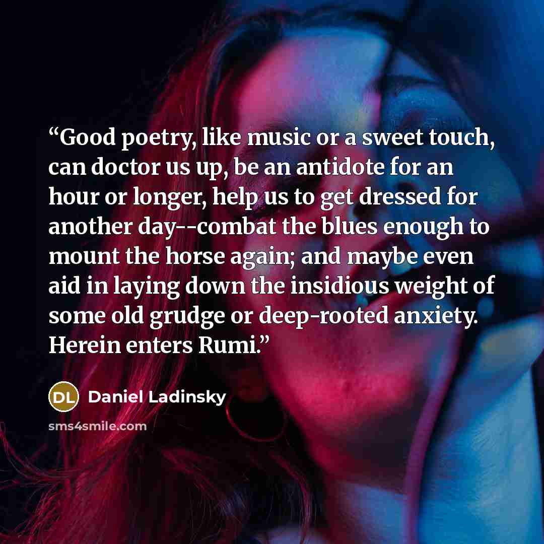 “Good poetry, like music or a sweet touch, can doctor us up, be an antidote for an hour or longer, help us to get dressed for another day--combat the blues enough to mount the horse again; and maybe even aid in laying down the insidious weight of some old grudge or deep-rooted anxiety. Herein…” quote by Daniel Ladinsky