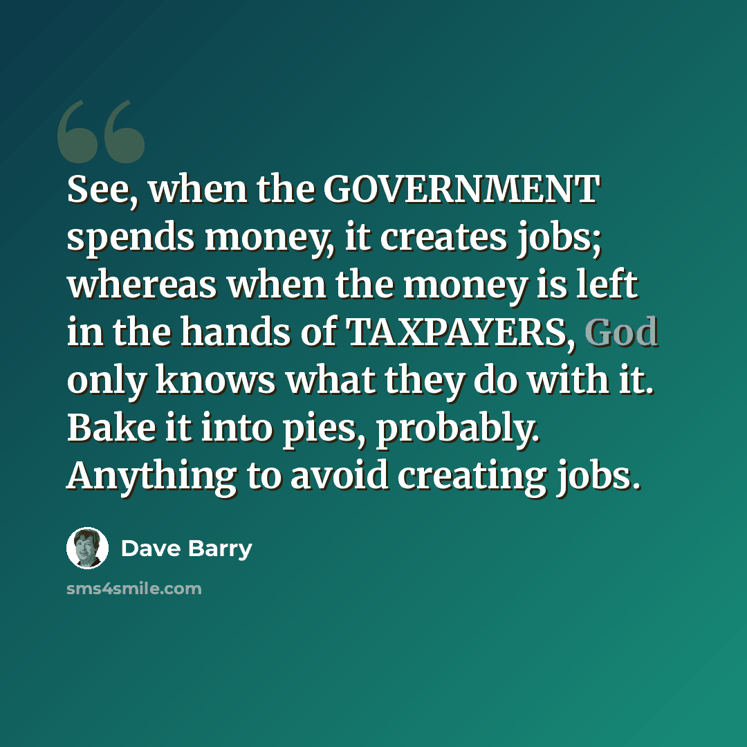 “See, when the GOVERNMENT spends money, it creates jobs; whereas when the money is left in the hands of TAXPAYERS, God only knows what they do with it. Bake it into pies, probably. Anything to avoid creating jobs.” quote by Dave Barry