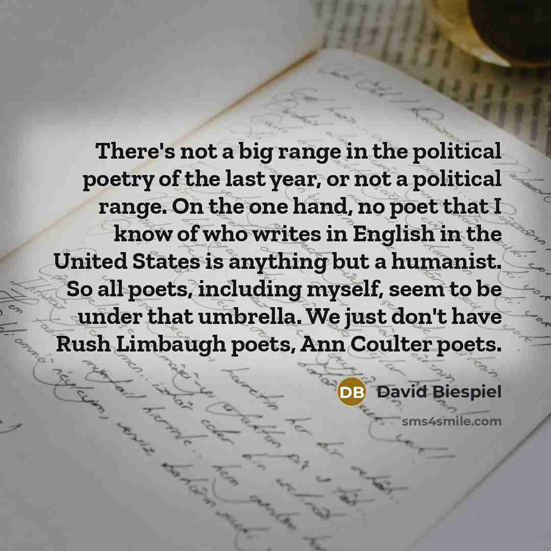 “There's not a big range in the political poetry of the last year, or not a political range. On the one hand, no poet that I know of who writes in English in the United States is anything but a humanist. So all poets, including myself, seem to be under that umbrella. We just don't have Rush…” quote by David Biespiel