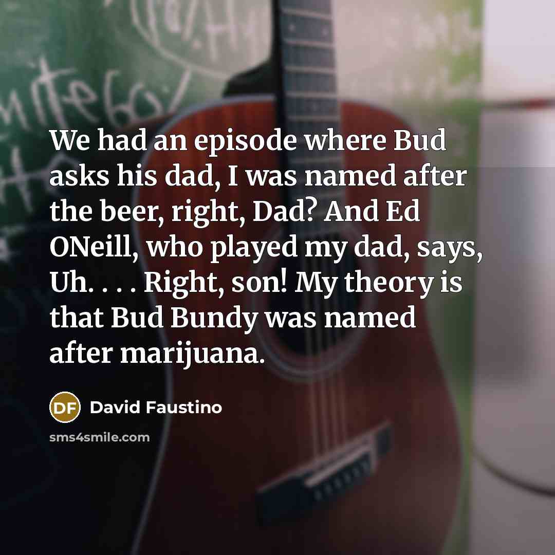 “We had an episode where Bud asks his dad, I was named after the beer, right, Dad? And Ed ONeill, who played my dad, says, Uh. . . . Right, son! My theory is that Bud Bundy was named after marijuana.” quote by David Faustino