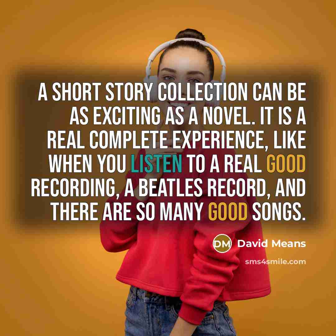 “A short story collection can be as exciting as a novel. It is a real complete experience, like when you listen to a real good recording, a Beatles record, and there are so many good songs.” quote by David Means