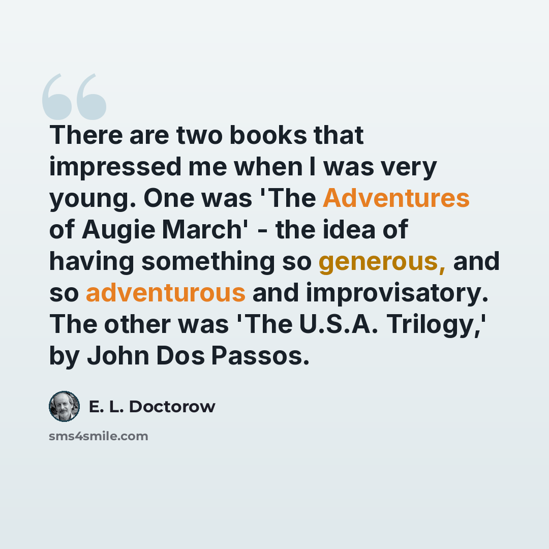 “There are two books that impressed me when I was very young. One was 'The Adventures of Augie March' - the idea of having something so generous, and so adventurous and improvisatory. The other was 'The U.S.A. Trilogy,' by John Dos Passos.” quote by E. L. Doctorow