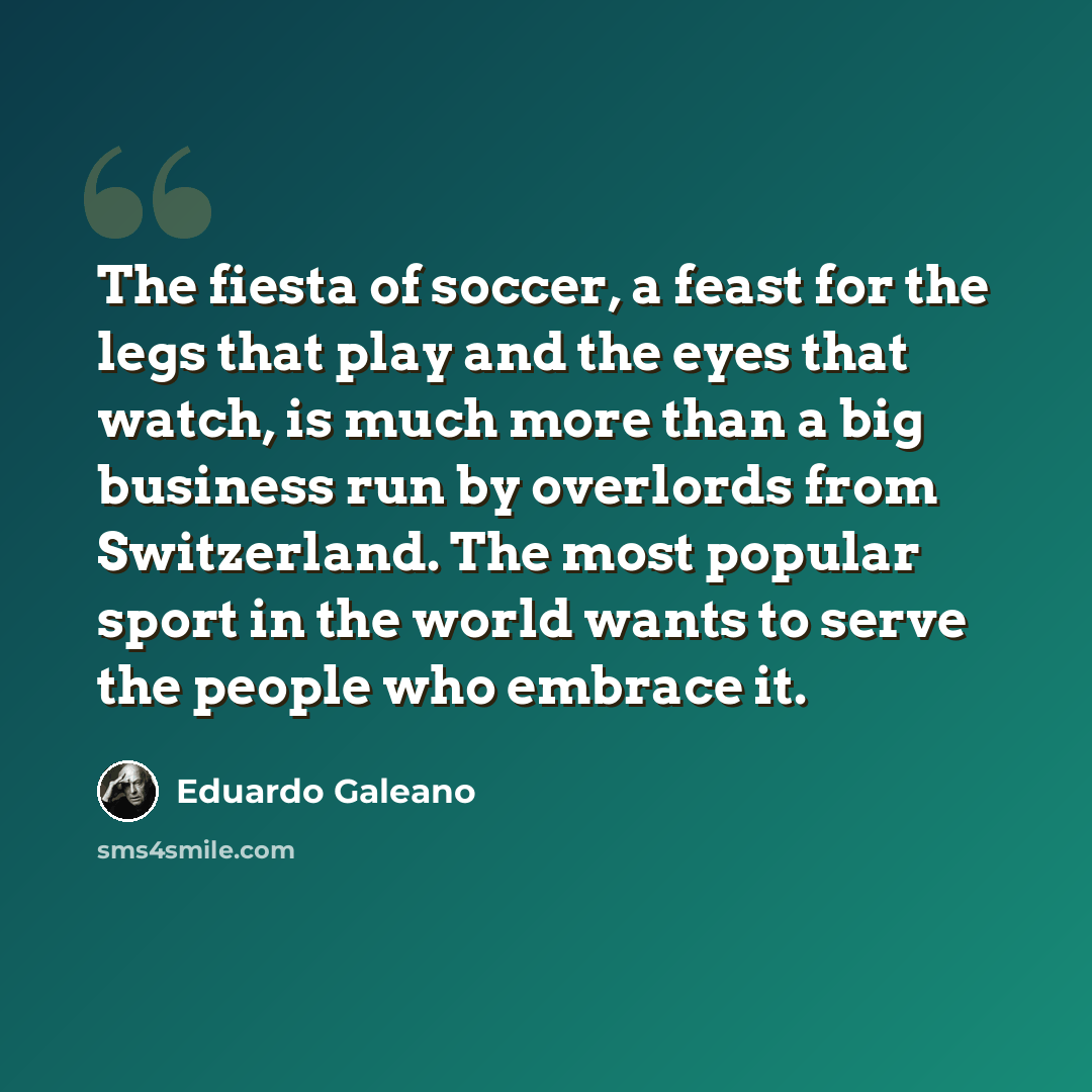 “The fiesta of soccer, a feast for the legs that play and the eyes that watch, is much more than a big business run by overlords from Switzerland. The most popular sport in the world wants to serve the people who embrace it.” quote by Eduardo Galeano