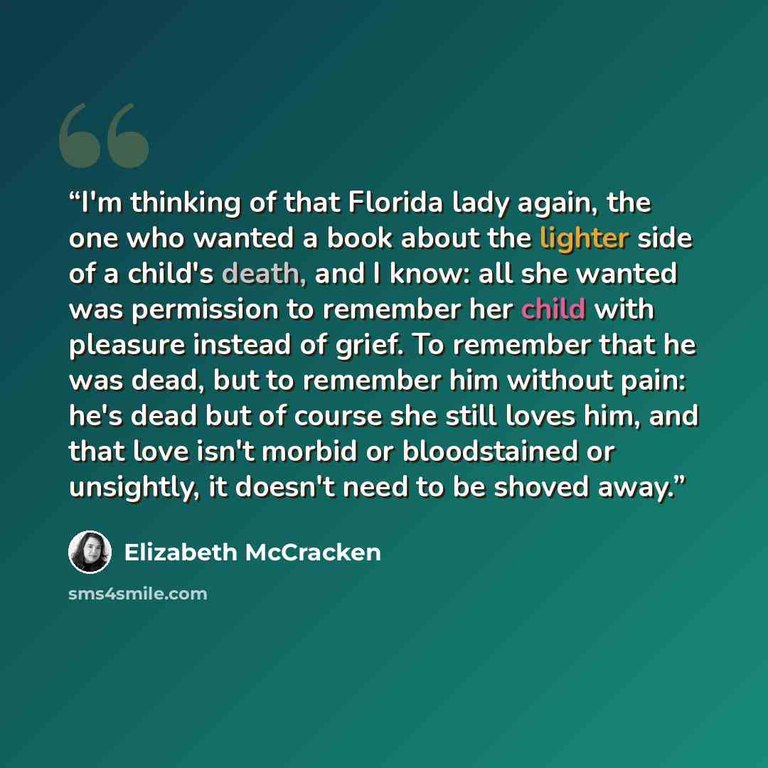 “I'm thinking of that Florida lady again, the one who wanted a book about the lighter side of a child's death, and I know: all she wanted was permission to remember her child with pleasure instead of grief. To remember that he was dead, but to remember him without pain: he's dead but of course she…” quote by Elizabeth McCracken
