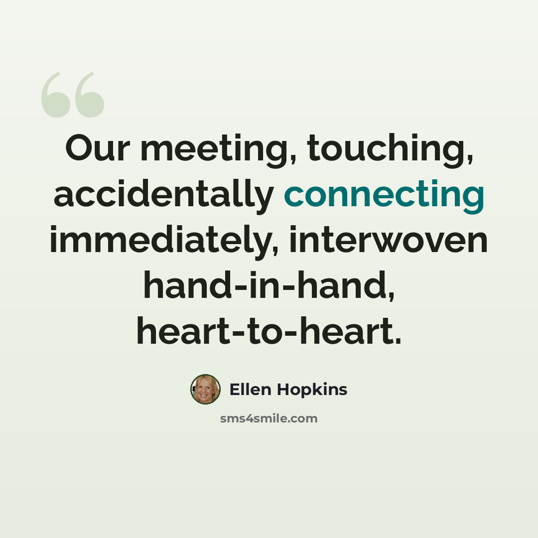“Our meeting, touching, accidentally connecting immediately, interwoven hand-in-hand, heart-to-heart.” quote by Ellen Hopkins