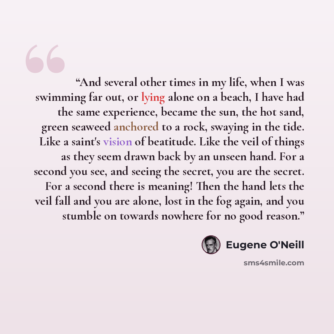 “And several other times in my life, when I was swimming far out, or lying alone on a beach, I have had the same experience, became the sun, the hot sand, green seaweed anchored to a rock, swaying in the tide. Like a saint's vision of beatitude. Like the veil of things as they seem drawn back by an…” quote by Eugene O'Neill