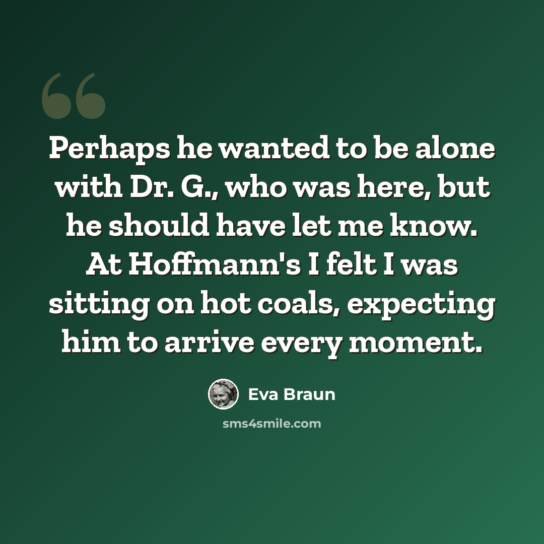 “Perhaps he wanted to be alone with Dr. G., who was here, but he should have let me know. At Hoffmann's I felt I was sitting on hot coals, expecting him to arrive every moment.” quote by Eva Braun