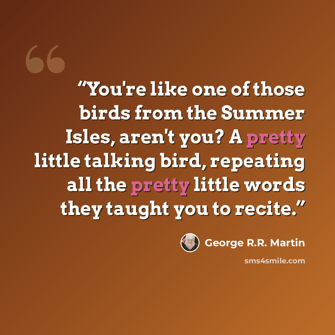 “You're like one of those birds from the Summer Isles, aren't you? A pretty little talking bird, repeating all the pretty little words they taught you to recite.” quote by George R.R. Martin